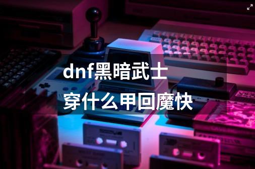 dnf黑暗武士穿什么甲回魔快-第1张-游戏资讯-智辉网络