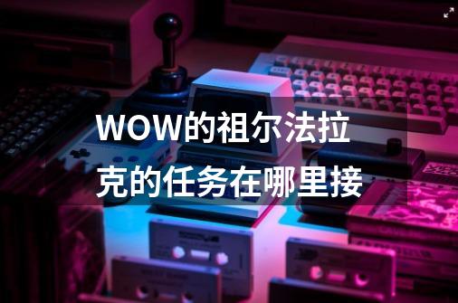 WOW的祖尔法拉克的任务在哪里接-第1张-游戏资讯-智辉网络