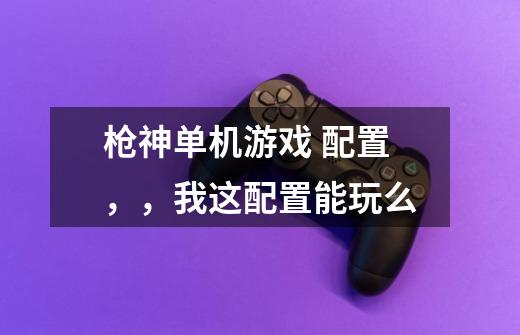 枪神单机游戏 配置，，我这配置能玩么-第1张-游戏资讯-智辉网络