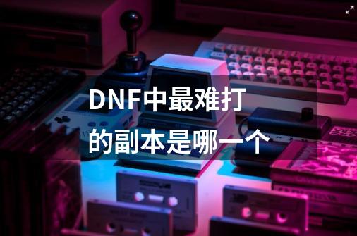 DNF中最难打的副本是哪一个-第1张-游戏资讯-智辉网络