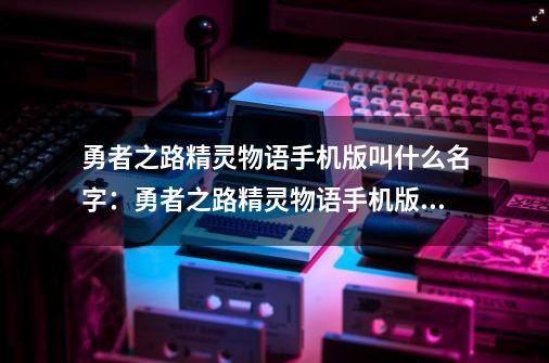 勇者之路精灵物语手机版叫什么名字：勇者之路精灵物语手机版名称公布-第1张-游戏资讯-智辉网络