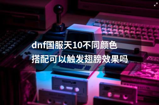 dnf国服天10不同颜色搭配可以触发翅膀效果吗-第1张-游戏资讯-智辉网络