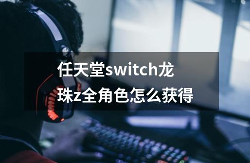 任天堂switch龙珠z全角色怎么获得-第1张-游戏资讯-智辉网络