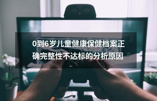 0到6岁儿童健康保健档案正确完整性不达标的分析原因-第1张-游戏资讯-智辉网络