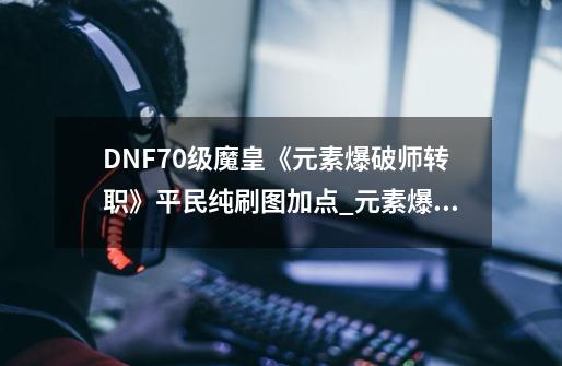 DNF70级魔皇《元素爆破师转职》平民纯刷图加点_元素爆破师走什么属强-第1张-游戏资讯-智辉网络