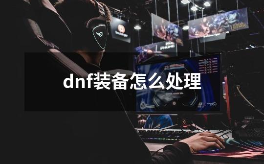 dnf装备怎么处理-第1张-游戏资讯-智辉网络