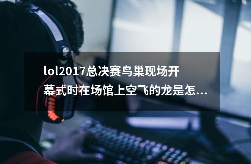 lol2017总决赛鸟巢现场开幕式时在场馆上空飞的龙是怎么做出来的，什么黑科技。-第1张-游戏资讯-智辉网络