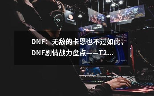 DNF：无敌的卡恩也不过如此，DNF剧情战力盘点——T2篇-第1张-游戏资讯-智辉网络