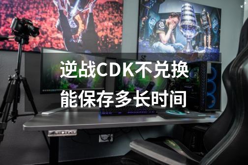 逆战CDK不兑换能保存多长时间-第1张-游戏资讯-智辉网络