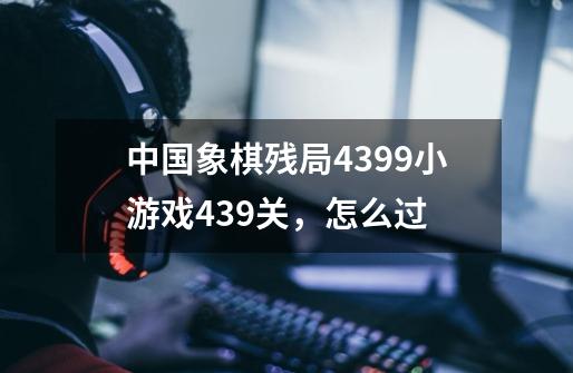 中国象棋残局4399小游戏439关，怎么过-第1张-游戏资讯-智辉网络