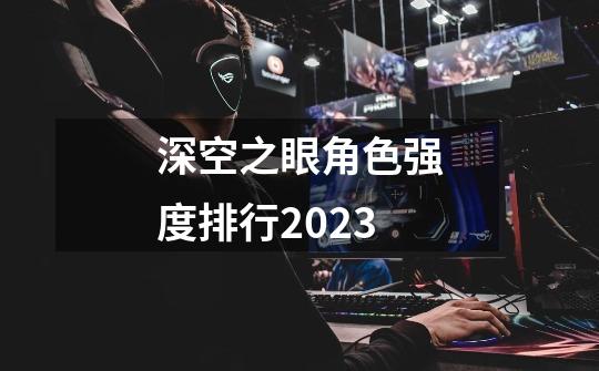 深空之眼角色强度排行2023-第1张-游戏资讯-智辉网络