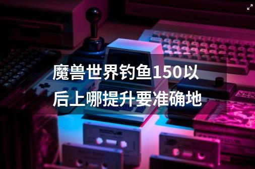 魔兽世界钓鱼150以后上哪提升.要准确地-第1张-游戏资讯-智辉网络