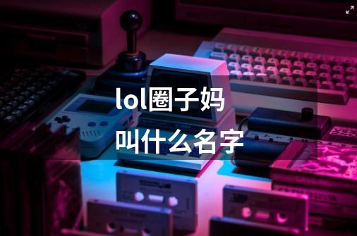 lol圈子妈叫什么名字-第1张-游戏资讯-智辉网络