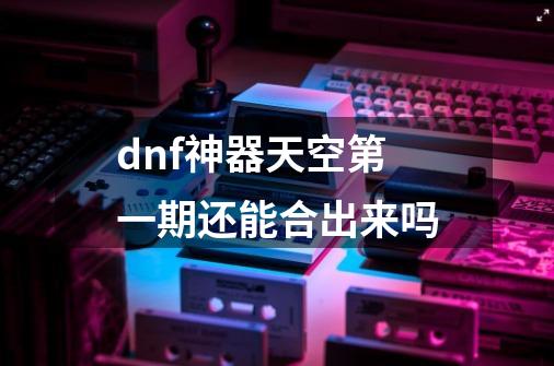 dnf神器天空第一期还能合出来吗-第1张-游戏资讯-智辉网络