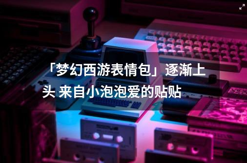 「梦幻西游表情包」逐渐上头 来自小泡泡爱的贴贴-第1张-游戏资讯-智辉网络