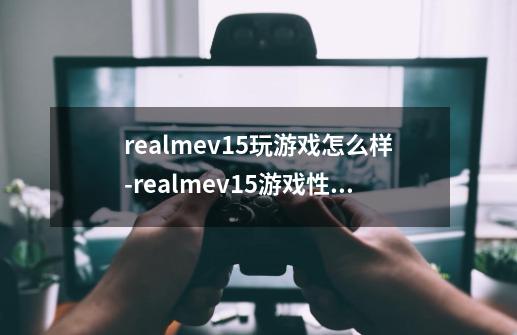 realmev15玩游戏怎么样-realmev15游戏性能测评-第1张-游戏资讯-智辉网络