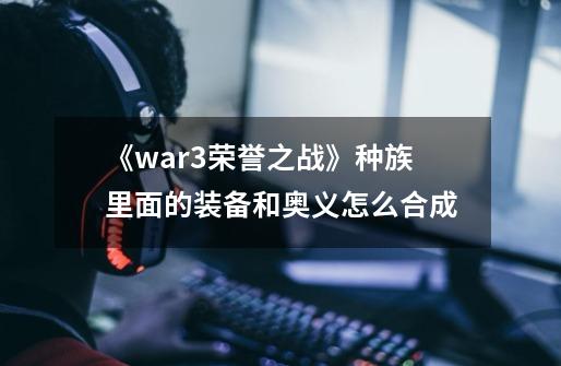 《war3荣誉之战》种族里面的装备和奥义怎么合成-第1张-游戏资讯-智辉网络