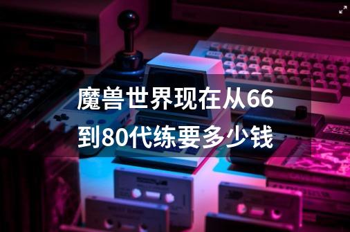 魔兽世界现在从66到80代练要多少钱-第1张-游戏资讯-智辉网络