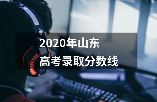 2020年山东高考录取分数线-第1张-游戏资讯-智辉网络