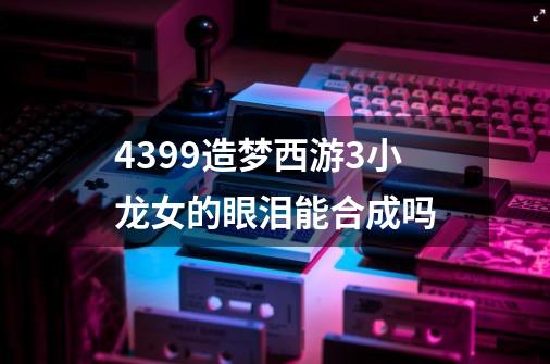 4399造梦西游3小龙女的眼泪能合成吗-第1张-游戏资讯-智辉网络