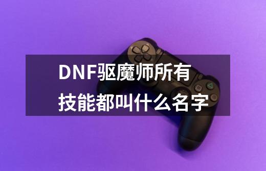 DNF驱魔师所有技能都叫什么名字-第1张-游戏资讯-智辉网络