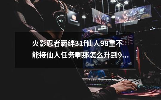 火影忍者羁绊31f仙人98重不能接仙人任务啊那怎么升到99啊郁闷的简单介绍-第1张-游戏资讯-智辉网络