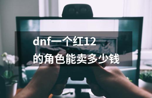 dnf一个红12的角色能卖多少钱-第1张-游戏资讯-智辉网络