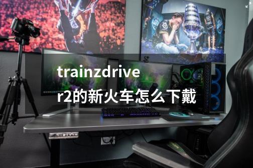 trainzdriver2的新火车怎么下戴-第1张-游戏资讯-智辉网络