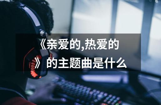 《亲爱的,热爱的》的主题曲是什么-第1张-游戏资讯-智辉网络