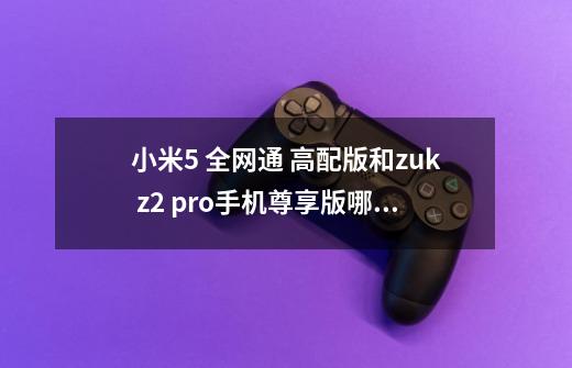 小米5 全网通 高配版和zuk z2 pro手机尊享版哪个好-第1张-游戏资讯-智辉网络