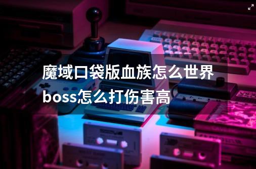 魔域口袋版血族怎么世界boss怎么打伤害高-第1张-游戏资讯-智辉网络