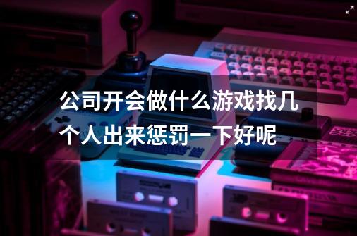 公司开会做什么游戏找几个人出来惩罚一下好呢-第1张-游戏资讯-智辉网络