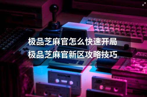 极品芝麻官怎么快速开局 极品芝麻官新区攻略技巧-第1张-游戏资讯-智辉网络