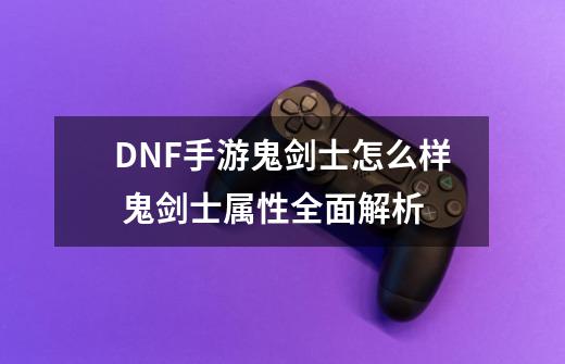 DNF手游鬼剑士怎么样 鬼剑士属性全面解析-第1张-游戏资讯-智辉网络