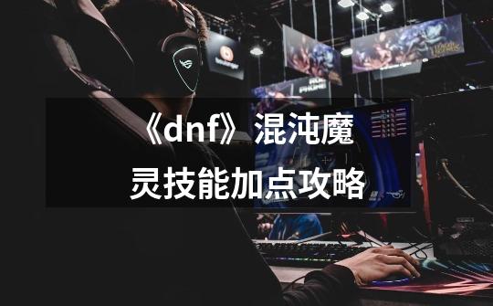 《dnf》混沌魔灵技能加点攻略-第1张-游戏资讯-智辉网络