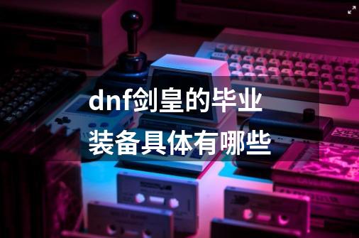 dnf剑皇的毕业装备具体有哪些-第1张-游戏资讯-智辉网络