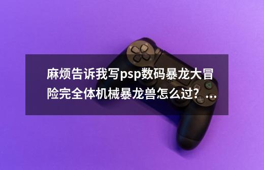 麻烦告诉我写psp数码暴龙大冒险完全体机械暴龙兽怎么过？我在救空的正面进攻后选大和正面进攻走不出迷宫,数码宝贝大冒险公式大图鉴-第1张-游戏资讯-智辉网络