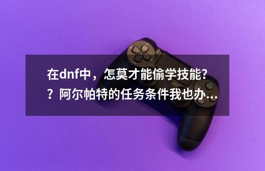 在dnf中，怎莫才能偷学技能？？阿尔帕特的任务条件我也办完了，可还是没法学！！！？？？_偷学任务怎么pk升级-第1张-游戏资讯-智辉网络