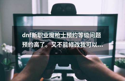 dnf新职业魔枪士预约等级问题预约高了。又不能修改我可以删除角色在弄一个么-第1张-游戏资讯-智辉网络