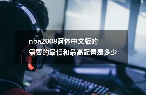 nba2008简体中文版的需要的最低和最高配置是多少-第1张-游戏资讯-智辉网络