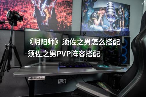 《阴阳师》须佐之男怎么搭配 须佐之男PVP阵容搭配-第1张-游戏资讯-智辉网络