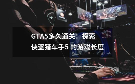 GTA5多久通关：探索 侠盗猎车手5 的游戏长度-第1张-游戏资讯-智辉网络