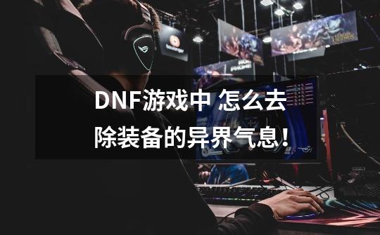 DNF游戏中 怎么去除装备的异界气息！-第1张-游戏资讯-智辉网络