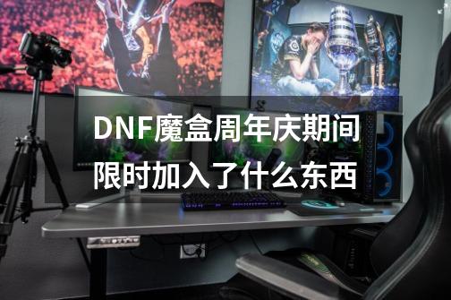 DNF魔盒周年庆期间限时加入了什么东西-第1张-游戏资讯-智辉网络