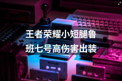 王者荣耀小短腿鲁班七号高伤害出装-第1张-游戏资讯-智辉网络