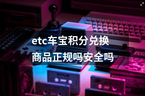 etc车宝积分兑换商品正规吗安全吗-第1张-游戏资讯-智辉网络