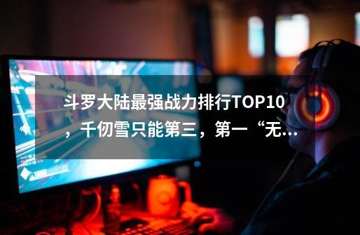 斗罗大陆最强战力排行TOP10，千仞雪只能第三，第一“无人能敌”-第1张-游戏资讯-智辉网络