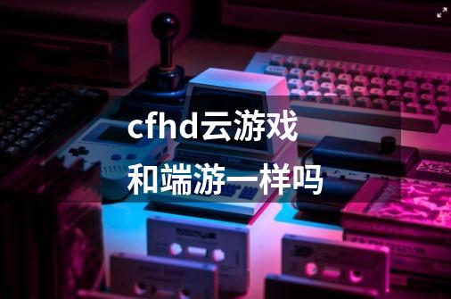 cfhd云游戏和端游一样吗-第1张-游戏资讯-智辉网络