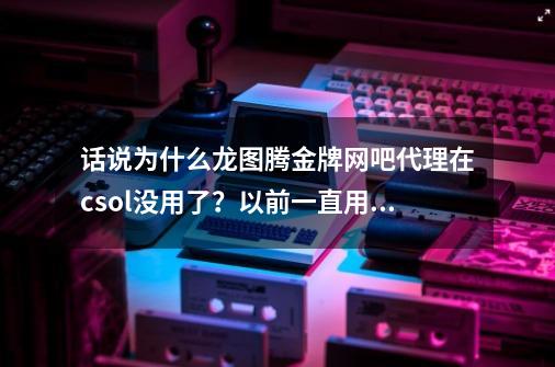 话说为什么龙图腾金牌网吧代理在csol没用了？以前一直用都有用可是现在我试了几百遍都没有用了,网游快车-第1张-游戏资讯-智辉网络