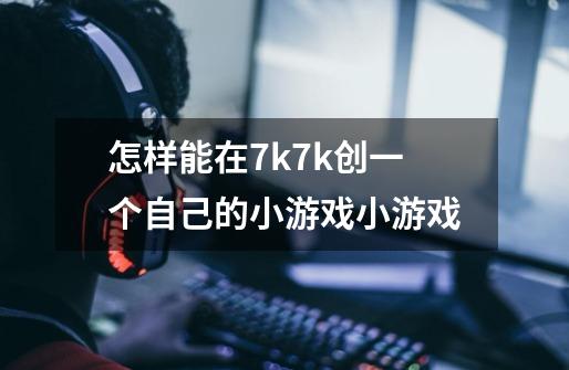 怎样能在7k7k创一个自己的小游戏小游戏-第1张-游戏资讯-智辉网络